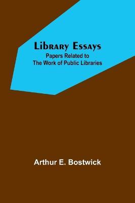 Library Essays; Papers Related to the Work of Public Libraries - Arthur E Bostwick - cover