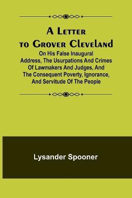 A Letter to Grover Cleveland; On His False Inaugural Address, The Usurpations and Crimes of Lawmakers and Judges, and the Consequent Poverty, Ignorance, and Servitude Of The People - Lysander Spooner - cover