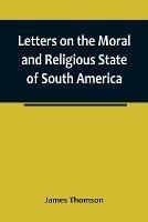 Letters on the Moral and Religious State of South America; written during a residence of nearly seven years in Buenos Aires, Chile, Peru and Colombia - James Thomson - cover