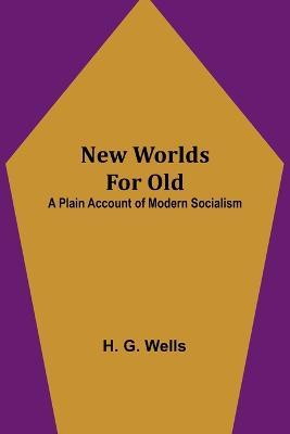New Worlds For Old: A Plain Account of Modern Socialism - H G Wells - cover