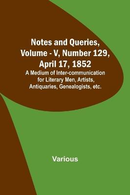 Notes and Queries, Vol. V, Number 129, April 17, 1852; A Medium of Inter-communication for Literary Men, Artists, Antiquaries, Genealogists, etc. - Various - cover