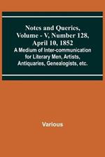Notes and Queries, Vol. V, Number 128, April 10, 1852; A Medium of Inter-communication for Literary Men, Artists, Antiquaries, Genealogists, etc.
