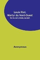 Louis Riel, Martyr du Nord-Ouest; Sa vie, son proces, sa mort