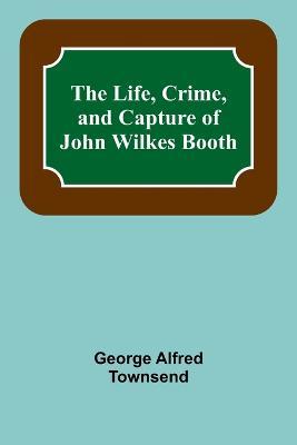 The Life, Crime, and Capture of John Wilkes Booth - George Alfred Townsend - cover