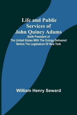 Life and Public Services of John Quincy Adams: Sixth President of the Unied States With the Eulogy Delivered Before the Legislature of New York - William Henry Seward - cover