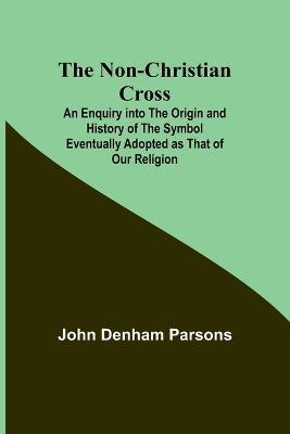 The Non-Christian Cross; An Enquiry into the Origin and History of the Symbol Eventually Adopted as That of Our Religion - John Denham Parsons - cover
