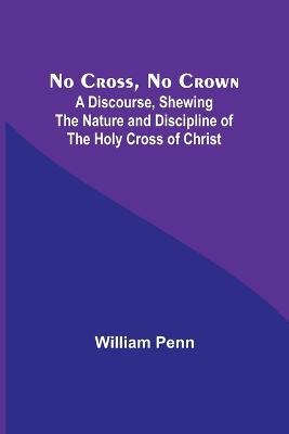 No Cross, No Crown; A Discourse, Shewing the Nature and Discipline of the Holy Cross of Christ - William Penn - cover