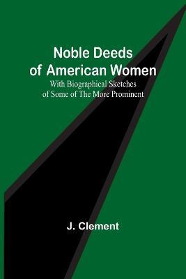 Noble Deeds of American Women; With Biographical Sketches of Some of the More Prominent - J Clement - cover