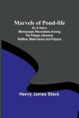Marvels of Pond-life; Or, A Year's Microscopic Recreations Among the Polyps, Infusoria, Rotifers, Water-bears and Polyzoa - Henry James Slack - cover