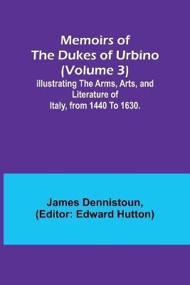 Memoirs of the Dukes of Urbino (Volume 3); Illustrating the Arms, Arts, and Literature of Italy, from 1440 To 1630. - James Dennistoun - cover