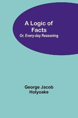 A Logic of Facts; Or, Every-day Reasoning - George Jacob Holyoake - cover
