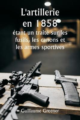 L'artillerie en 1858 etant un traite sur les fusils, les canons et les armes sportives; Expliquer les principes de la science de l'artillerie et decrire les dernieres ameliorations apportees aux armes a feu - Guillaume Greener - cover