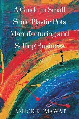 A Guide to SmallScale Plastic Pots Manufacturing and Selling Business - Ashok Kumawat - cover