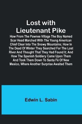 Lost with Lieutenant Pike; How from the Pawnee Village the boy named Scar Head marched with the young American Chief clear into the Snowy Mountains; how in the dead of winter they searched for the Lost River and thought that they had found it; and how the - Edwin L Sabin - cover