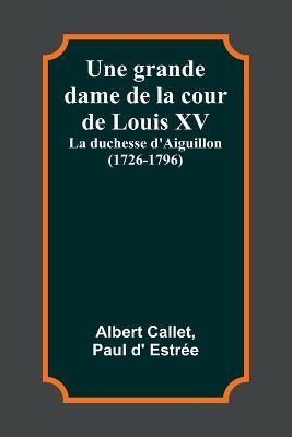 Une grande dame de la cour de Louis XV: La duchesse d'Aiguillon (1726-1796) - Albert Callet,Paul D' Estree - cover