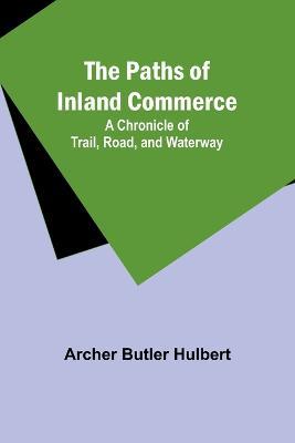The Paths of Inland Commerce; A Chronicle of Trail, Road, and Waterway - Archer Butler Hulbert - cover