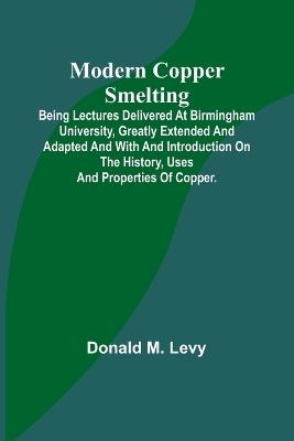Modern Copper Smelting; Being lectures delivered at Birmingham University, greatly extended and adapted and with and introduction on the history, uses and properties of copper. - Donald M Levy - cover