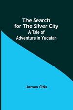 The Search for the Silver City: A Tale of Adventure in Yucatan