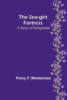 The Sea-girt Fortress: A Story of Heligoland - Percy F Westerman - cover
