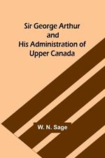 Sir George Arthur and His Administration of Upper Canada