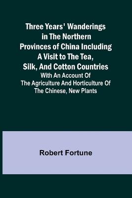 Three Years' Wanderings in the Northern Provinces of China Including a visit to the tea, silk, and cotton countries; with an account of the agriculture and horticulture of the Chinese, new plants - Robert Fortune - cover