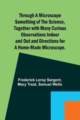 Through a Microscope Something of the Science, Together with many Curious Observations Indoor and Out and Directions for a Home-made Microscope. - Frederick Leroy Sargent,Mary Treat - cover