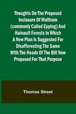 Thoughts on the Proposed Inclosure of Waltham (commonly called Epping) and Hainault Forests In which a new plan is suggested for disafforesting the same: with the heads of the bill now proposed for that purpose