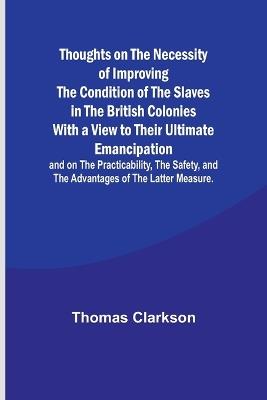 Thoughts on the Necessity of Improving the Condition of the Slaves in the British Colonies With a View to Their Ultimate Emancipation; and on the Practicability, the Safety, and the Advantages of the Latter Measure. - Thomas Clarkson - cover