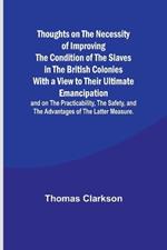 Thoughts on the Necessity of Improving the Condition of the Slaves in the British Colonies With a View to Their Ultimate Emancipation; and on the Practicability, the Safety, and the Advantages of the Latter Measure.