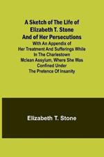 A Sketch of the Life of Elizabeth T. Stone and of Her Persecutions; With an Appendix of Her Treatment and Sufferings While in the Charlestown McLean Assylum, Where She Was Confined Under the Pretence of Insanity