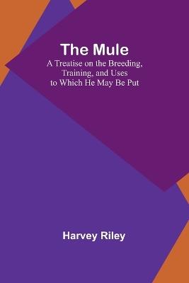 The Mule: A Treatise on the Breeding, Training, and Uses to Which He May Be Put - Harvey Riley - cover