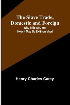 The Slave Trade, Domestic and Foreign; Why It Exists, and How It May Be Extinguished - Henry Charles Carey - cover