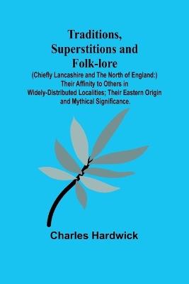 Traditions, Superstitions and Folk-lore (Chiefly Lancashire and the North of England: ) Their Affinity to Others in Widely-Distributed Localities; Their Eastern Origin and Mythical Significance. - Charles Hardwick - cover