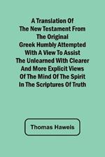 A Translation of the New Testament from the original Greek Humbly Attempted with a View to Assist the Unlearned with Clearer and More Explicit Views of the Mind of the Spirit in the Scriptures of Truth