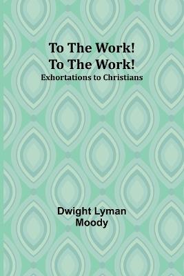 To The Work! To The Work! Exhortations to Christians - Dwight Lyman Moody - cover