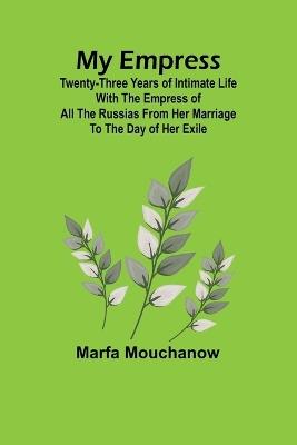 My Empress; Twenty-three years of intimate life with the empress of all the Russias from her marriage to the day of her exile - Marfa Mouchanow - cover