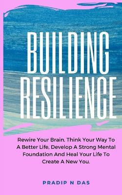 Building Resilience: Rewire Your Brain, Think Your Way To A Better Life, Develop A Strong Mental Foundation And Heal Your Life To Create A New You. - Pradip N Das - cover