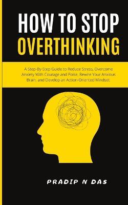 How To Stop Overthinking: A Step-By-Step Guide to Reduce Stress, Overcome Anxiety with Courage and Poise, Rewire Your Anxious Brain, and Develop an Action-Oriented Mindset. - Pradip N Das - cover