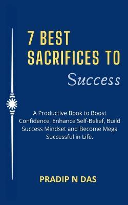 7 Best Sacrifices To Success: A Productive Book to Boost Confidence, Enhance Self-Belief, Build Success Mindset and Become Mega Successful in Life. - Pradip N Das - cover