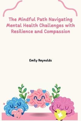 The Mindful Path Navigating Mental Health Challenges with Resilience and Compassion - Emily Reynolds - cover
