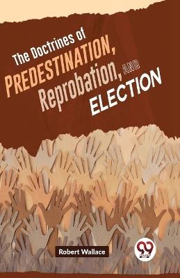 The Doctrines Of Predestination, Reprobation, And Election - Robert Wallace - cover