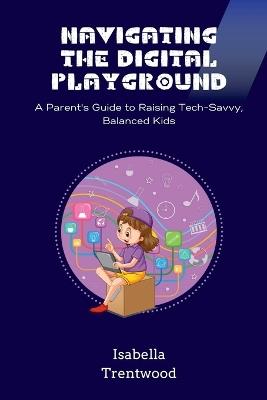 Navigating the Digital Playground: A Parent's Guide to Raising Tech-Savvy, Balanced Kids - Isabella Trentwood - cover