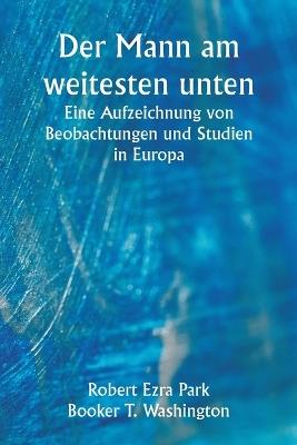 Der Mann am weitesten unten Eine Aufzeichnung von Beobachtungen und Studien in Europa - Robert Ezra Park,Booker T Washington - cover