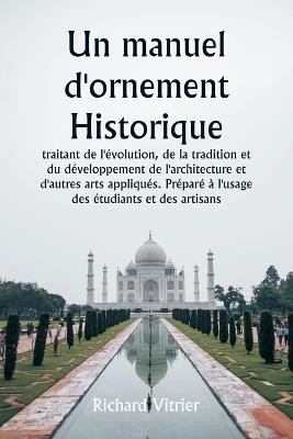 Un manuel d'ornement historique traitant de l'?volution, de la tradition et du d?veloppement de l'architecture et d'autres arts appliqu?s. Pr?par? ? l'usage des ?tudiants et des artisans - Richard Vitrier - cover