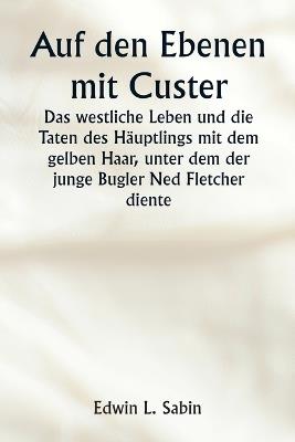 Auf den Ebenen mit Custer Das westliche Leben und die Taten des H?uptlings mit dem gelben Haar, unter dem der junge Bugler Ned Fletcher diente, als in den unruhigen Jahren 1866-1876 die k?mpfende Siebte Kavallerie dazu beitrug, die Pioniere Kansas, Nebrask - Edwin L Sabin - cover