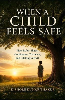 When A Child Feels Safe: How Safety Shapes Confidence, Character, and Lifelong Growth - Kishore Kumar Thakur - cover