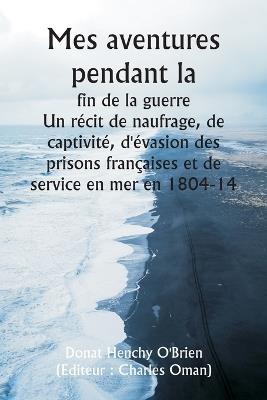 Mes aventures pendant la fin de la guerre Un récit de naufrage, de captivité, d'évasion des prisons françaises et de service en mer en 1804-14 - Donat Henchy O'Brien - cover