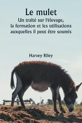 Le mulet Un traité sur l'élevage, la formation et les utilisations auxquelles il peut être soumis - Harvey Riley - cover