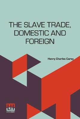 The Slave Trade, Domestic And Foreign: Why It Exists, And How It May Be Extinguished - Henry Charles Carey - cover