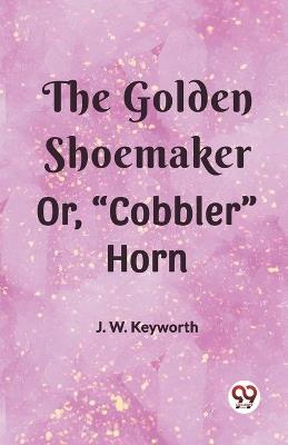 The Golden Shoemaker Or, "Cobbler" Horn - J W Keyworth - cover